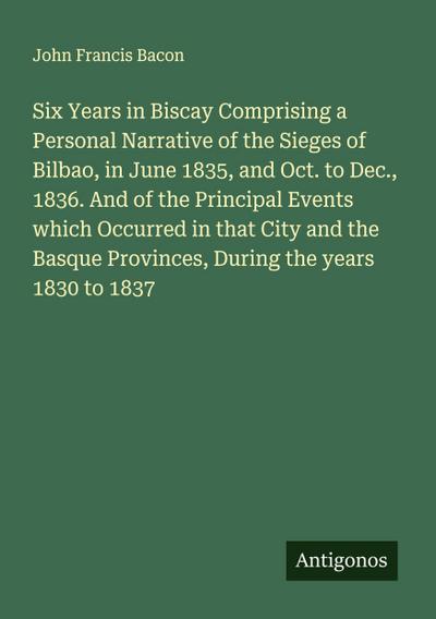 Six Years in Biscay Comprising a Personal Narrative of the Sieges of Bilbao, in June 1835, and Oct. to Dec., 1836. And of the Principal Events which Occurred in that City and the Basque Provinces, During the years 1830 to 1837