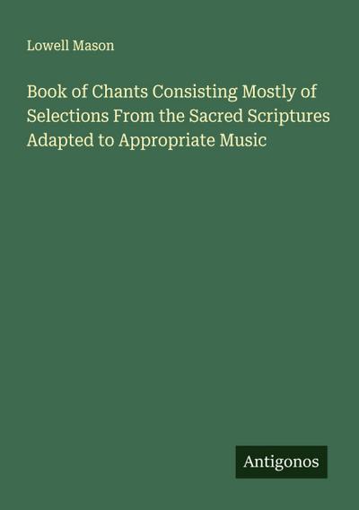 Book of Chants Consisting Mostly of Selections From the Sacred Scriptures Adapted to Appropriate Music