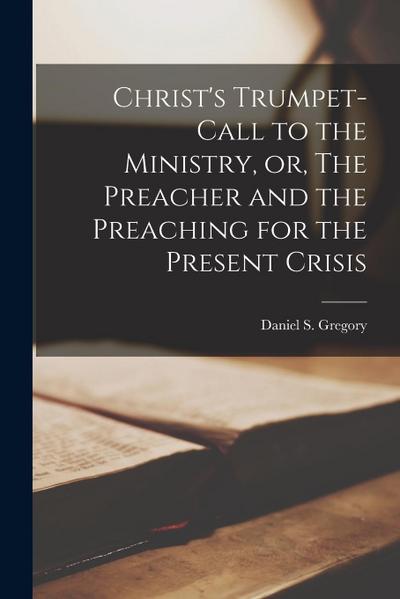 Christ’s Trumpet-call to the Ministry, or, The Preacher and the Preaching for the Present Crisis [microform]