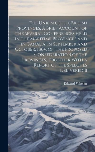 The Union of the British Provinces. A Brief Account of the Several Conferences Held in the Maritime Provinces and in Canada, in September and October