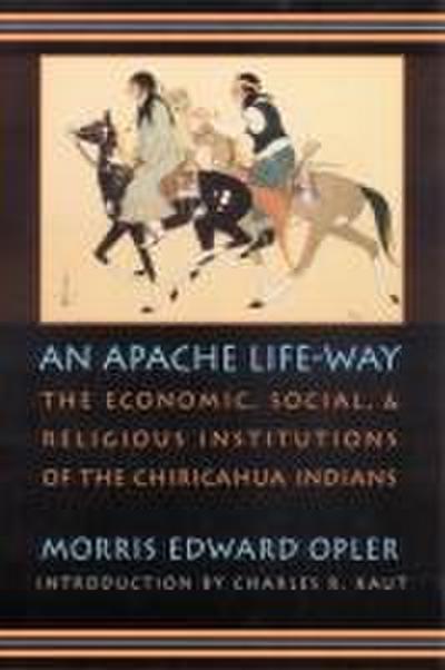 An Apache Life-Way: The Economic, Social, and Religious Institutions of the Chiricahua Indians - Morris Edward Opler