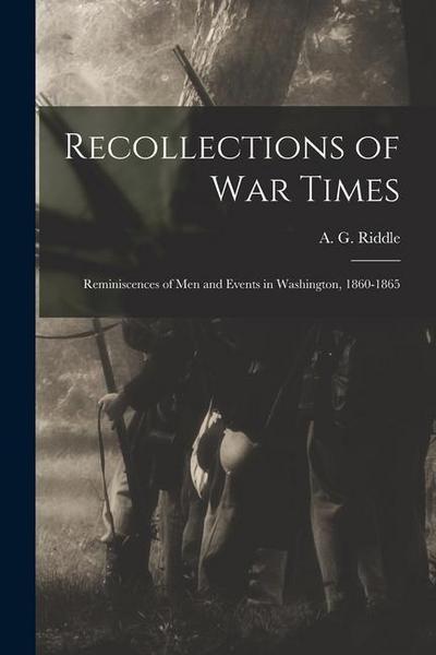 Recollections of War Times: Reminiscences of Men and Events in Washington, 1860-1865