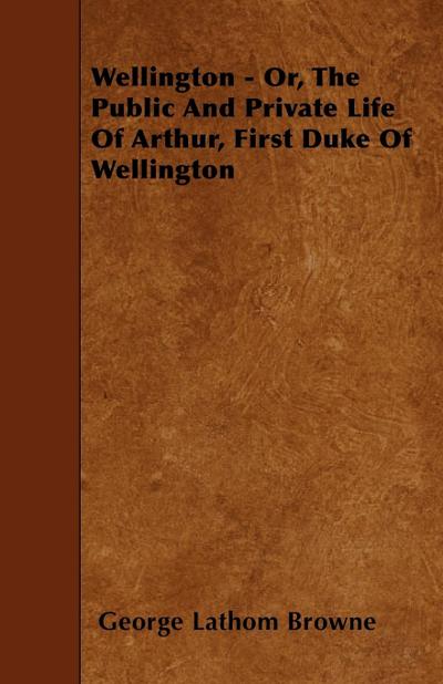 Wellington - Or the Public and Private Life of Arthur First Duke of Wellington