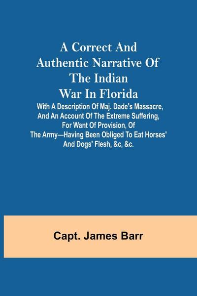 A correct and authentic narrative of the Indian war in Florida; with a description of Maj. Dade’s massacre, and an account of the extreme suffering, for want of provision, of the army-having been obliged to eat horses’ and dogs’ flesh, &c, &c.