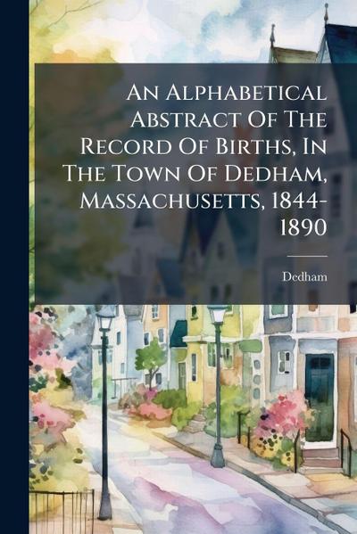 An Alphabetical Abstract Of The Record Of Births, In The Town Of Dedham, Massachusetts, 1844-1890