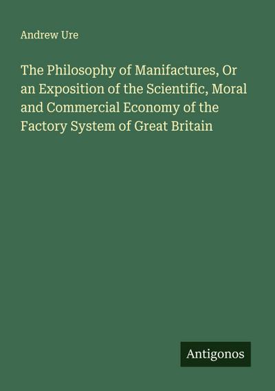 The Philosophy of Manifactures, Or an Exposition of the Scientific, Moral and Commercial Economy of the Factory System of Great Britain