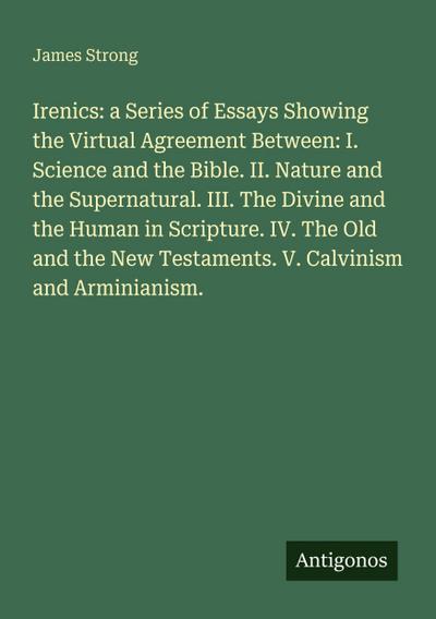 Irenics: a Series of Essays Showing the Upload Agreement Between: I. Science and the Bible. II. Nature and the Supernatural. III. The Divine and the Human in Scripture. IV. The Old and the New Testaments. V. Calvinism and Arminianism.
