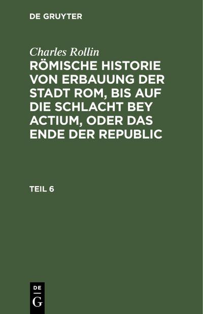 Charles Rollin: Römische Historie von Erbauung der Stadt Rom, bis auf die Schlacht bey Actium, oder das Ende der Republic. Teil 6
