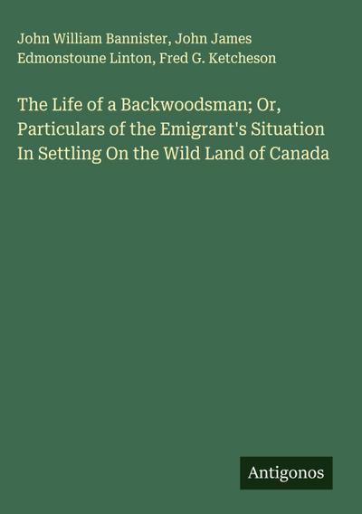 The Life of a Backwoodsman; Or, Particulars of the Emigrant’s Situation In Settling On the Wild Land of Canada