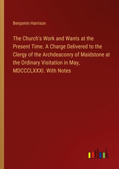 The Church’s Work and Wants at the Present Time. A Charge Delivered to the Clergy of the Archdeaconry of Maidstone at the Ordinary Visitation in May, MDCCCLXXXI. With Notes