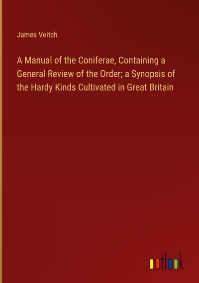A Manual of the Coniferae, Containing a General Review of the Order; a Synopsis of the Hardy Kinds Cultivated in Great Britain