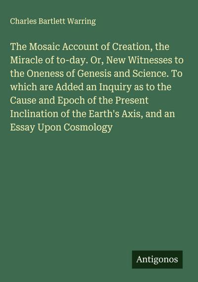 The Mosaic Account of Creation, the Miracle of to-day. Or, New Witnesses to the Oneness of Genesis and Science. To which are Added an Inquiry as to the Cause and Epoch of the Present Inclination of the Earth’s Axis, and an Essay Upon Cosmology