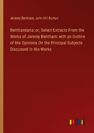 Benthamiana: or, Select Extracts From the Works of Jeremy Bentham: with an Outline of His Opinions On the Principal Subjects Discussed in His Works