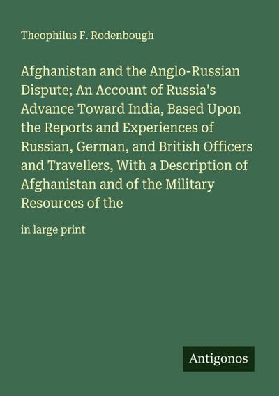 Afghanistan and the Anglo-Russian Dispute; An Account of Russia’s Advance Toward India, Based Upon the Reports and Experiences of Russian, German, and British Officers and Travellers, With a Description of Afghanistan and of the Military Resources of the