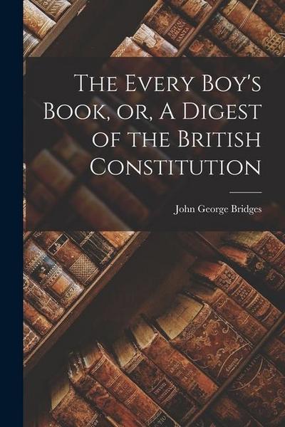 The Every Boy’s Book, or, A Digest of the British Constitution [microform]