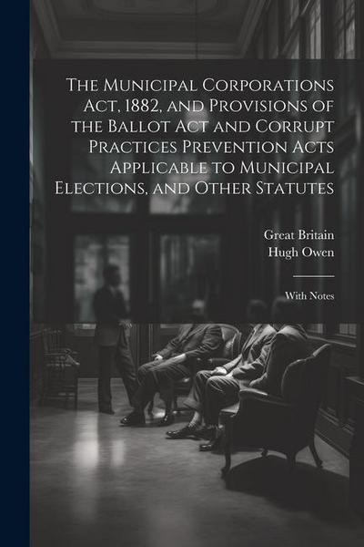 The Municipal Corporations Act, 1882, and Provisions of the Ballot Act and Corrupt Practices Prevention Acts Applicable to Municipal Elections, and Ot