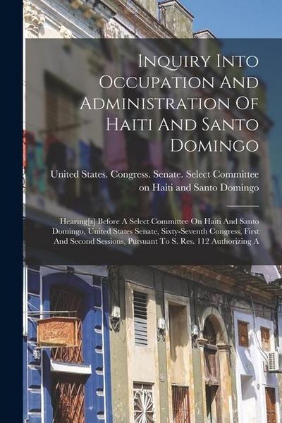 Inquiry Into Occupation And Administration Of Haiti And Santo Domingo: Hearing[s] Before A Select Committee On Haiti And Santo Domingo, United States