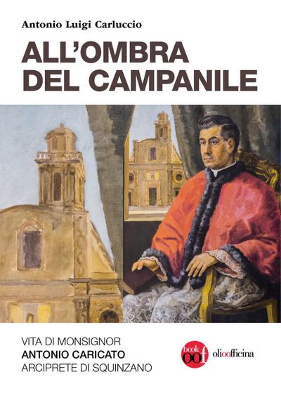All’ombra del campanile. Vita di Monsignor Antonio Caricato Arciprete di Squinzano