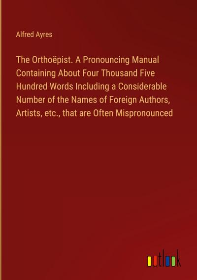 The Orthoëpist. A Pronouncing Manual Containing About Four Thousand Five Hundred Words Including a Considerable Number of the Names of Foreign Authors, Artists, etc., that are Often Mispronounced