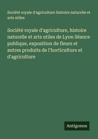 Société royale d’agriculture, histoire naturelle et arts utiles de Lyon Séance publique, exposition de fleurs et autres produits de l’horticulture et d’agriculture