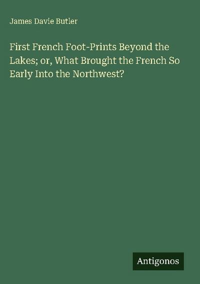 First French Foot-Prints Beyond the Lakes; or, What Brought the French So Early Into the Northwest?