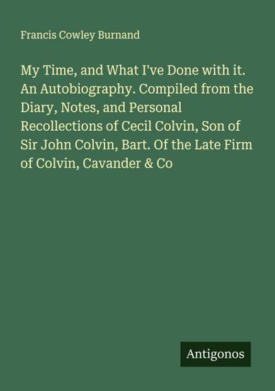 My Time, and What I’ve Done with it. An Autobiography. Compiled from the Diary, Notes, and Personal Recollections of Cecil Colvin, Son of Sir John Colvin, Bart. Of the Late Firm of Colvin, Cavander & Co