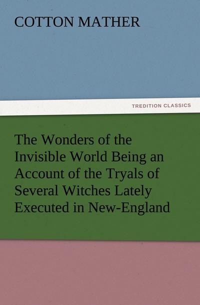 The Wonders of the Invisible World Being an Account of the Tryals of Several Witches Lately Executed in New-England, to which is added A Farther Account of the Tryals of the New-England Witches