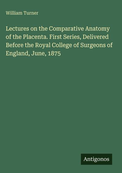 Lectures on the Comparative Anatomy of the Placenta. First Series, Delivered Before the Royal College of Surgeons of England, June, 1875