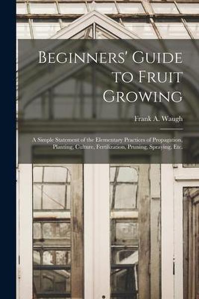 Beginners’ Guide to Fruit Growing: a Simple Statement of the Elementary Practices of Propagation, Planting, Culture, Fertilization, Pruning, Spraying