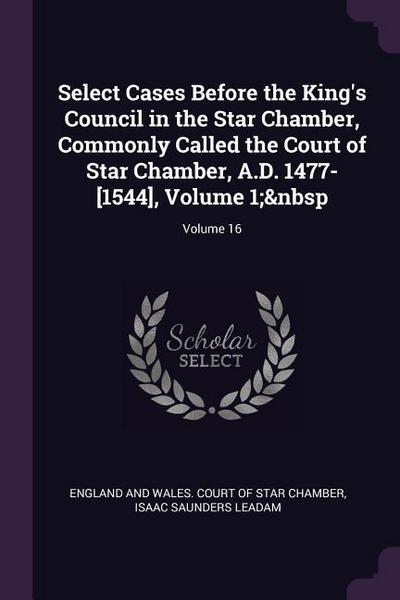 Select Cases Before the King’s Council in the Star Chamber, Commonly Called the Court of Star Chamber, A.D. 1477-[1544], Volume 1; Volume 16