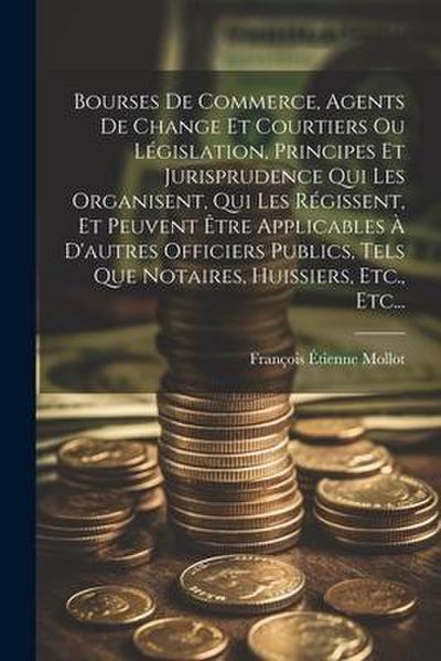 Bourses De Commerce, Agents De Change Et Courtiers Ou Législation, Principes Et Jurisprudence Qui Les Organisent, Qui Les Régissent, Et Peuvent Être Applicables À D’autres Officiers Publics, Tels Que Notaires, Huissiers, Etc., Etc...