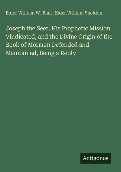 Joseph the Seer, His Prophetic Mission Vindicated, and the Divine Origin of the Book of Mormon Defended and Maintained, Being a Reply