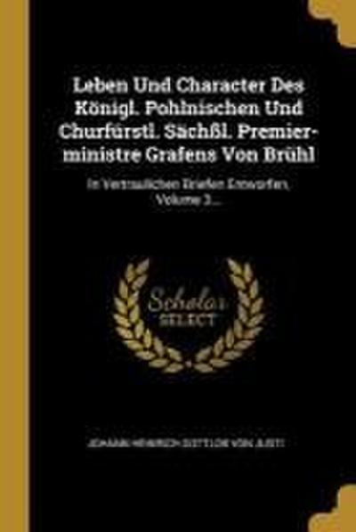 Leben Und Character Des Königl. Pohlnischen Und Churfürstl. Sächßl. Premier-Ministre Grafens Von Brühl: In Vertraulichen Briefen Entworfen, Volume 3..