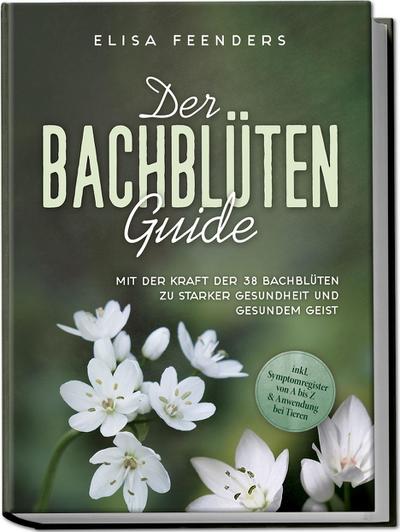 Der Bachblüten Guide: Mit der Kraft der 38 Bachblüten zu starker Gesundheit und gesundem Geist - inkl. Symptomregister von A bis Z & Anwendung bei Tieren