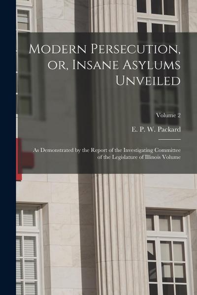 Modern Persecution, or, Insane Asylums Unveiled: As Demonstrated by the Report of the Investigating Committee of the Legislature of Illinois Volume; V
