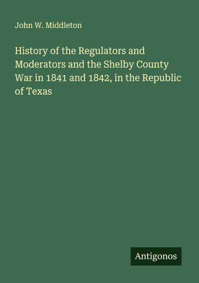 History of the Regulators and Moderators and the Shelby County War in 1841 and 1842, in the Republic of Texas