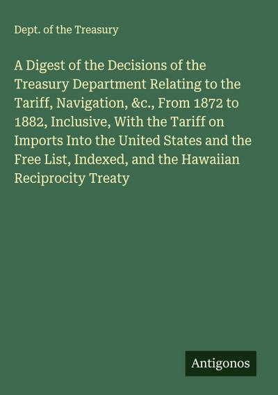A Digest of the Decisions of the Treasury Department Relating to the Tariff, Navigation, &c., From 1872 to 1882, Inclusive, With the Tariff on Imports Into the United States and the Free List, Indexed, and the Hawaiian Reciprocity Treaty
