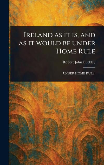 Ireland as It is, and as It Would Be Under Home Rule