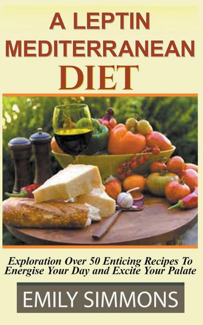 A Leptin Mediterranean Diet Exploration Over 50 Enticing Recipes To Energise Your Day and Excite Your Palate