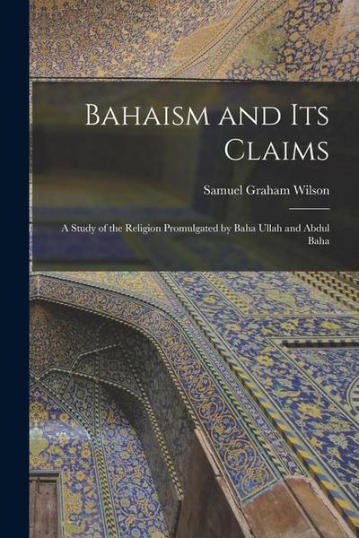 Bahaism and its Claims: A Study of the Religion Promulgated by Baha Ullah and Abdul Baha