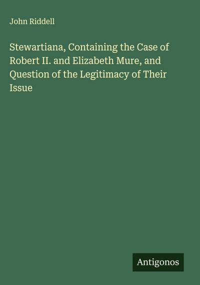 Stewartiana, Containing the Case of Robert II. and Elizabeth Mure, and Question of the Legitimacy of Their Issue