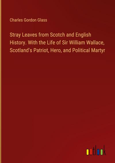 Stray Leaves from Scotch and English History. With the Life of Sir William Wallace, Scotland’s Patriot, Hero, and Political Martyr