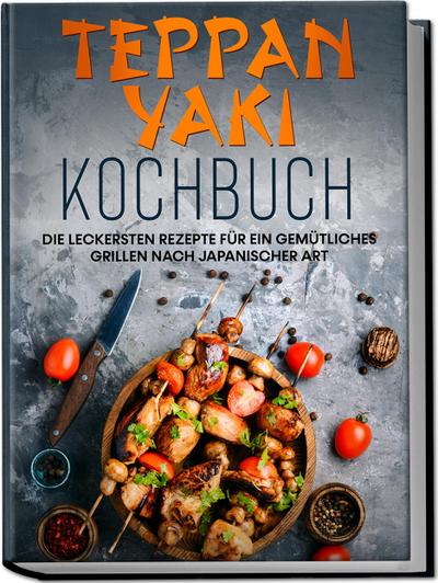 Teppan Yaki Kochbuch: Die leckersten Rezepte für ein gemütliches Grillen nach japanischer Art - inkl. Verwendungstipps, Soßen, Dips & Marinaden