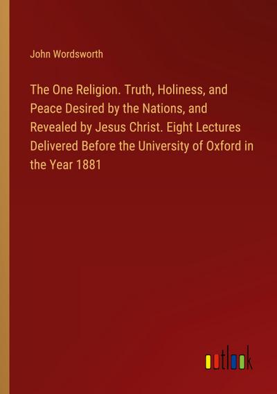 The One Religion. Truth, Holiness, and Peace Desired by the Nations, and Revealed by Jesus Christ. Eight Lectures Delivered Before the University of Oxford in the Year 1881