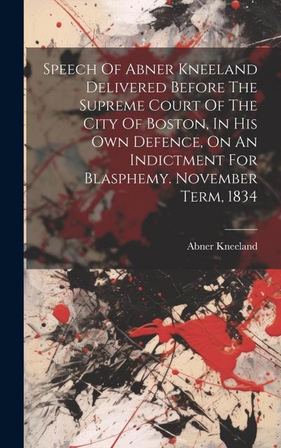 Speech Of Abner Kneeland Delivered Before The Supreme Court Of The City Of Boston, In His Own Defence, On An Indictment For Blasphemy. November Term