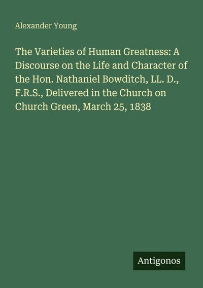 The Varieties of Human Greatness: A Discourse on the Life and Character of the Hon. Nathaniel Bowditch, LL. D., F.R.S., Delivered in the Church on Church Green, March 25, 1838