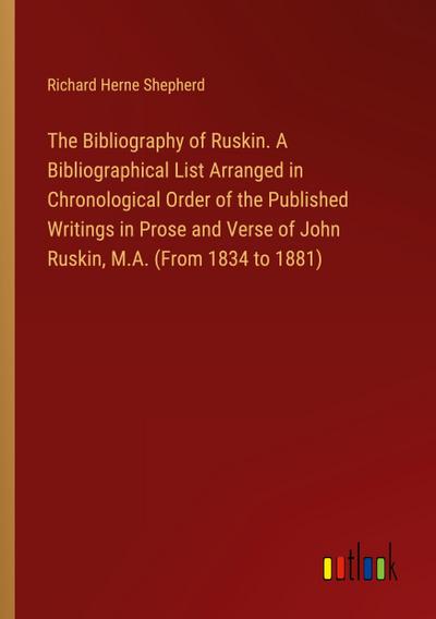 The Bibliography of Ruskin. A Bibliographical List Arranged in Chronological Order of the Published Writings in Prose and Verse of John Ruskin, M.A. (From 1834 to 1881)