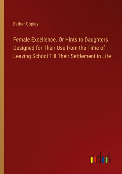 Female Excellence. Or Hints to Daughters Designed for Their Use from the Time of Leaving School Till Their Settlement in Life