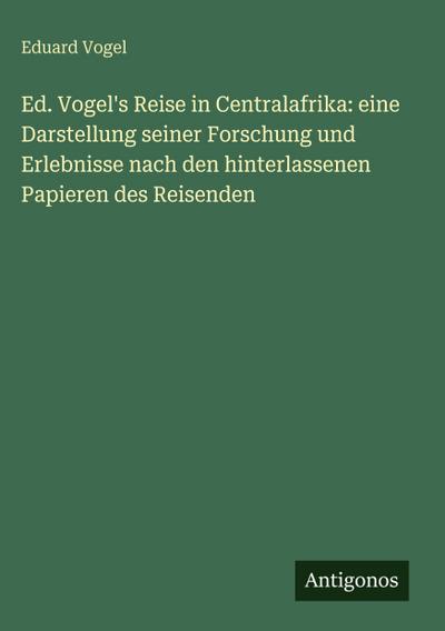 Ed. Vogel’s Reise in Centralafrika: eine Darstellung seiner Forschung und Erlebnisse nach den hinterlassenen Papieren des Reisenden