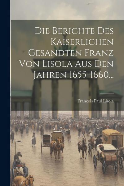 Die Berichte Des Kaiserlichen Gesandten Franz Von Lisola Aus Den Jahren 1655-1660...